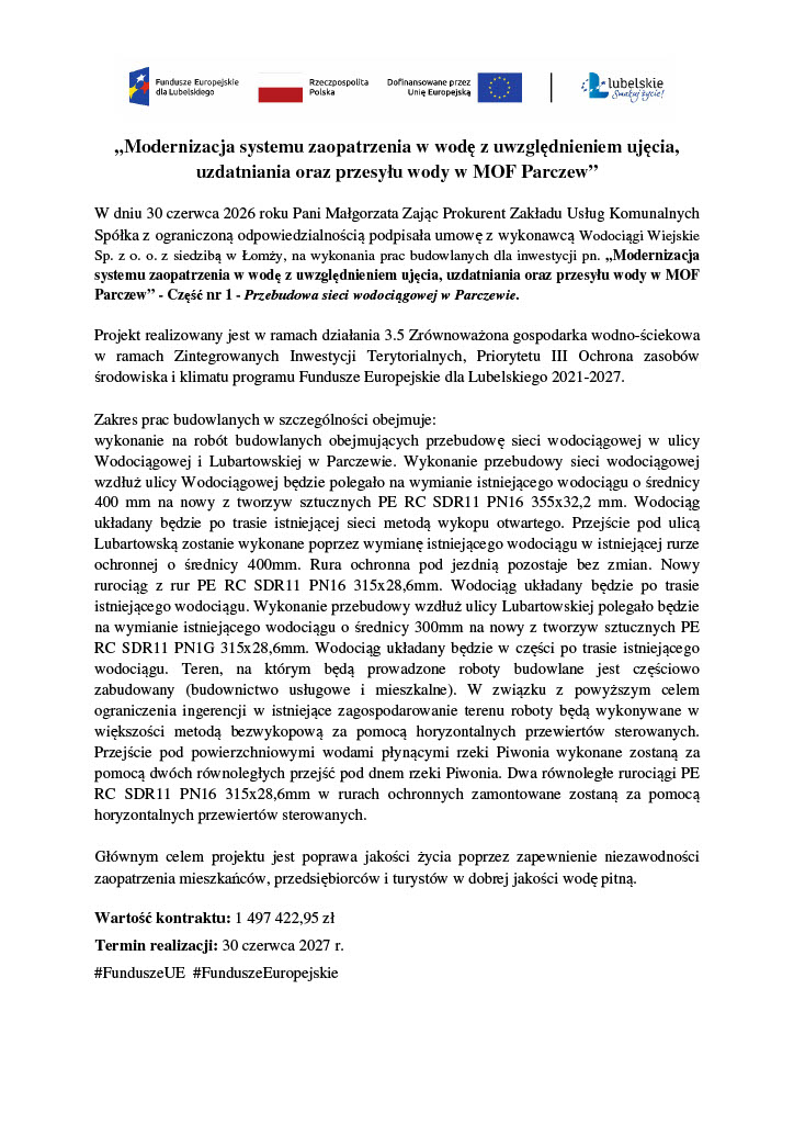 „Modernizacja systemu zaopatrzenia w wodę z uwzględnieniem ujęcia, uzdatniania oraz przesyłu wody w MOF Parczew"W dniu 30 czerwca 2026 roku Pani Małgorzata Zając Prokurent Zakładu Usług Komunalnych Spółka z ograniczoną odpowiedzialnością podpisała umowę z wykonawcą Wodociągi Wiejskie Sp. z o. o. z siedzibą w Łomży, na wykonania prac budowlanych dla inwestycji pn. „Modernizacja systemu zaopatrzenia w wodę z uwzględnieniem ujęcia, uzdatniania oraz przesyłu wody w MOF Parczew" - Część nr 1 - Przebudowa sieci wodociągowej w Parczewie.Projekt realizowany jest w ramach działania 3.5 Zrównoważona gospodarka wodno-ściekowa w ramach Zintegrowanych Inwestycji Terytorialnych, Priorytetu III Ochrona zasobów środowiska i klimatu programu Fundusze Europejskie dla Lubelskiego 2021-2027.Zakres prac budowlanych w szczególności obejmuje:wykonanie na robót budowlanych obejmujących przebudowę sieci wodociągowej w ulicy Wodociągowej i Lubartowskiej w Parczewie. Wykonanie przebudowy sieci wodociągowej wzdłuż ulicy Wodociągowej będzie polegało na wymianie istniejącego wodociągu o średnicy 400 mm na nowy z tworzyw sztucznych PE RC SDR11 PN16 355x32,2 mm. Wodociąg układany będzie po trasie istniejącej sieci metodą wykopu otwartego. Przejście pod ulicą Lubartowską zostanie wykonane poprzez wymianę istniejącego wodociągu w istniejącej rurze ochronnej o średnicy 400mm. Rura ochronna pod jezdnią pozostaje bez zmian. Nowy rurociąg z rur PE RC SDR11 PN16 315x28,6mm. Wodociąg układany będzie po trasie istniejącego wodociągu. Wykonanie przebudowy wzdłuż ulicy Lubartowskiej polegało będzie na wymianie istniejącego wodociągu o średnicy 300mm na nowy z tworzyw sztucznych PE RC SDR11 PN1G 315x28,6mm. Wodociąg układany będzie w części po trasie istniejącego wodociągu. Teren, na którym będą prowadzone roboty budowlane jest częściowo zabudowany (budownictwo usługowe i mieszkalne). W związku z powyższym celem ograniczenia ingerencji w istniejące zagospodarowanie terenu roboty będą wykonywane w większości metodą bezwykopową za pomocą horyzontalnych przewiertów sterowanych. Przejście pod powierzchniowymi wodami płynącymi rzeki Piwonia wykonane zostaną za pomocą dwóch równoległych przejść pod dnem rzeki Piwonia. Dwa równoległe rurociągi PE RC SDR11 PN16 315x28,6mm w rurach ochronnych zamontowane zostaną za pomocą horyzontalnych przewiertów sterowanych.Głównym celem projektu jest poprawa jakości życia poprzez zapewnienie niezawodności zaopatrzenia mieszkańców, przedsiębiorców i turystów w dobrej jakości wodę pitną.Wartość kontraktu: 1 497 422,95 złTermin realizacji: 30 czerwca 2027 r.#FunduszeUE #Fundusze Europejskie