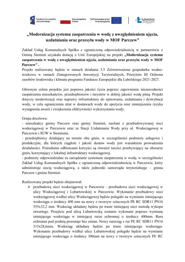 „Modernizacja systemu zaopatrzenia w wodę z uwzględnieniem ujęcia, uzdatniania oraz przesyłu wody w MOF Parczew"Zakład Usług Komunalnych Spółka z ograniczoną odpowiedzialnością w partnerstwie z Gminą Siemień uzyskała dotację z Unii Europejskiej na projekt „Modernizacja systemu zaopatrzenia w wodę z uwzględnieniem ujęcia, uzdatniania oraz przesyłu wody w MOF Parczew".Projekt realizowany będzie w ramach działania 3.5 Zrównoważona gospodarka wodno-ściekowa w ramach Zintegrowanych Inwestycji Terytorialnych, Priorytetu III Ochrona zasobów środowiska i klimatu programu Fundusze Europejskie dla Lubelskiego 2021-2027.Głównym celem projektu jest poprawa jakości życia poprzez zapewnienie niezawodności zaopatrzenia mieszkańców, przedsiębiorców i turystów w dobrej jakości wodę pitną. Projekt dotyczy modernizacji oraz naprawy infrastruktury do ujmowania, uzdatniania i dystrybucji wody, w celu ograniczenia strat w dostawach wody do spożycia oraz zmniejszenia ryzyka wystąpienia awarii i zwiększenia efektywności wykorzystania wody.Grupa docelowa:- mieszkańcy gminy Parczew oraz gminy Siemień, zasilani z przebudowywanej sieci wodociągowej w Parczewie oraz ze Stacji Uzdatniania Wody przy ul. Wodociągowej w Parczewie i SUW w Siemieniu.przedsiębiorcy działający na terenie obu gmin, w szczególności podmioty usługowe i produkcyjne, dla których ciągłość i jakość dostaw wody jest warunkiem prowadzenia działalności. Pośrednimi odbiorcami korzyści są również turyści przebywający na obszarze gmin, korzystający z lokalnej infrastruktury wodociągowej.podmioty odpowiedzialne za zarządzanie systemem zaopatrzenia w wodę, w szczególności Zakład Usług Komunalnych Spółka z ograniczoną odpowiedzialnością w Parczewie, który administruje siecią wodociągową, a także jednostki samorządu terytorialnego gmina Parczew i gmina Siemień.Realizowany projekt będzie obejmował:przebudowę sieci wodociągowej w Parczewie przebudowa sieci wodociągowej wulicy Wodociągowej i Lubartowskiej w Parczewie. Wykonanie przebudowy sieci wodociągowej wzdłuż ulicy Wodociągowej będzie polegało na wymianie istniejącego wodociągu o średnicy 400 mm na nowy z tworzyw sztucznych PE RC SDR11 PN16 355x32,2 mm. Wodociąg układany będzie po trasie istniejącej sieci metodą wykopu otwartego. Przejście pod ulicą Lubartowską zostanie wykonane poprzez wymianę istniejącego wodociągu w istniejącej rurze ochronnej o średnicy 400mm. Rura ochronna pod jezdnią pozostaje bez zmian. Nowy rurociąg z rur PE RC SDR11 PN16 315x28,6mm. Wodociąg układany będzie po trasie istniejącego wodociągu. Wykonanie przebudowy wzdłuż ulicy Lubartowskiej polegało będzie na wymianie istniejącego wodociągu o średnicy 300mm na nowy z tworzyw sztucznych PE RC